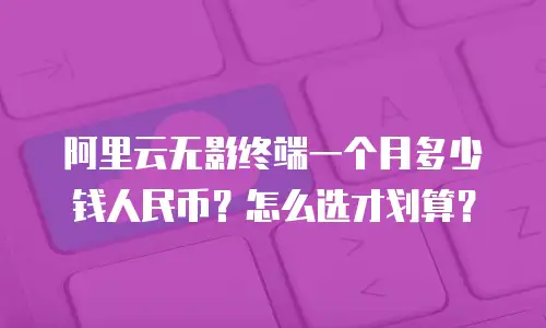 阿里云无影终端一个月多少钱人民币？怎么选才划算？