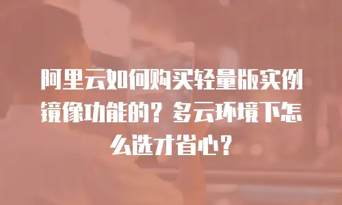 阿里云如何购买轻量版实例镜像功能的？多云环境下怎么选才省心？