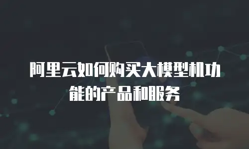 阿里云如何购买大模型机功能的产品和服务