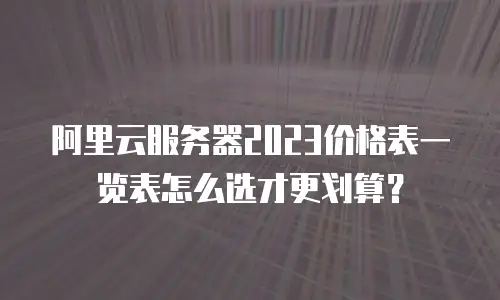阿里云服务器2023价格表一览表怎么选才更划算？