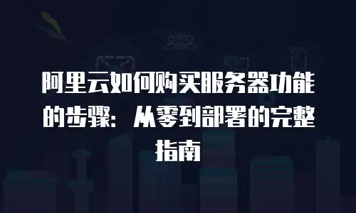 阿里云如何购买服务器功能的步骤：从零到部署的完整指南