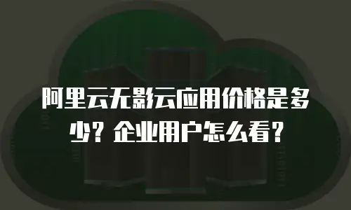 阿里云无影云应用价格是多少？企业用户怎么看？