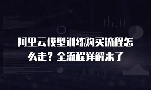阿里云模型训练购买流程怎么走？全流程详解来了