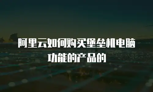 阿里云如何购买堡垒机电脑功能的产品的