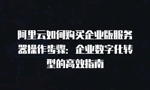 阿里云如何购买企业版服务器操作步骤：企业数字化转型的高效指南