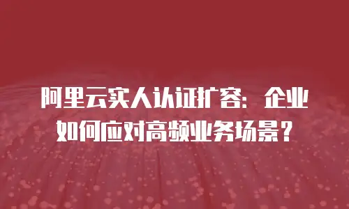 阿里云实人认证扩容：企业如何应对高频业务场景？