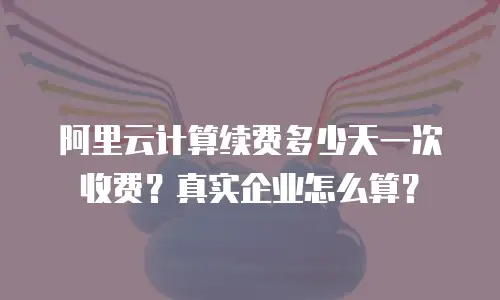 阿里云计算续费多少天一次收费？真实企业怎么算？