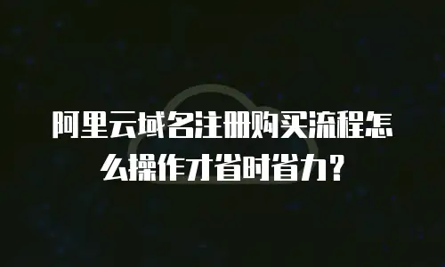 阿里云域名注册购买流程怎么操作才省时省力？