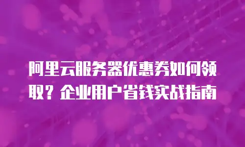 阿里云服务器优惠券如何领取？企业用户省钱实战指南