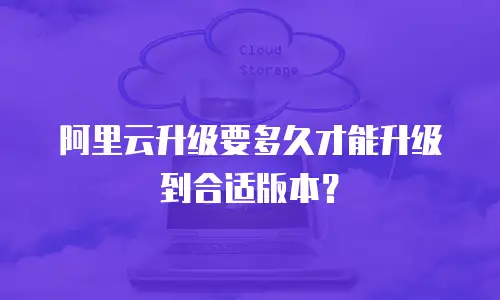 阿里云升级要多久才能升级到合适版本？