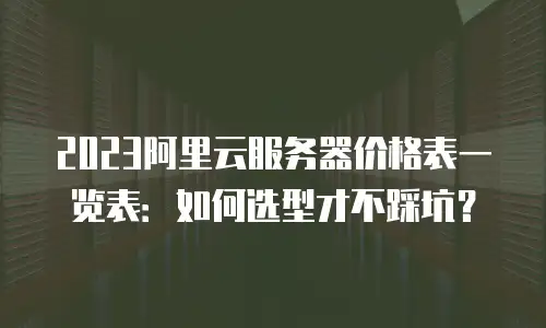 2023阿里云服务器价格表一览表：如何选型才不踩坑？