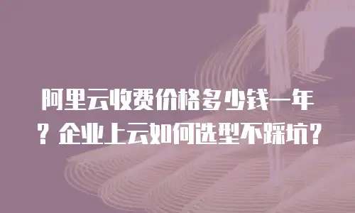 阿里云收费价格多少钱一年？企业上云如何选型不踩坑？