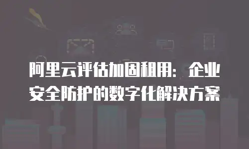 阿里云评估加固租用：企业安全防护的数字化解决方案