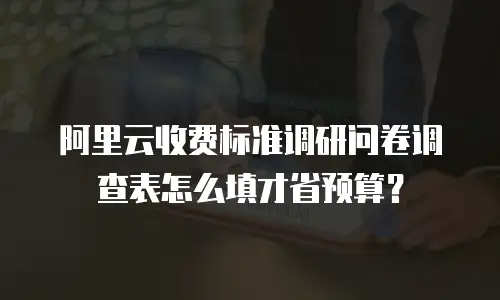阿里云收费标准调研问卷调查表怎么填才省预算？