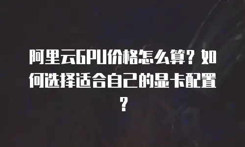 阿里云GPU价格怎么算？如何选择适合自己的显卡配置？