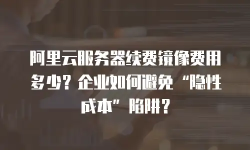 阿里云服务器续费镜像费用多少？企业如何避免“隐性成本”陷阱？