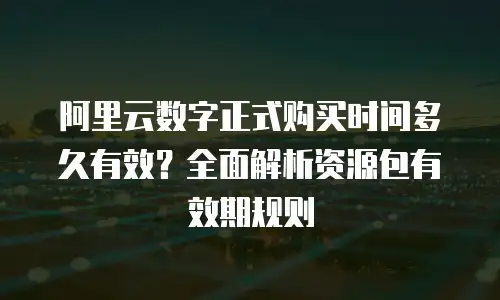 阿里云数字正式购买时间多久有效？全面解析资源包有效期规则