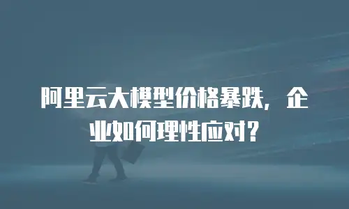阿里云大模型价格暴跌，企业如何理性应对？