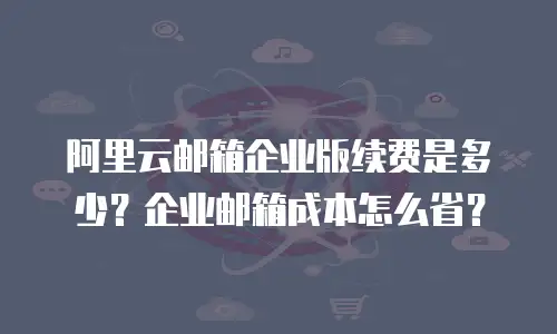 阿里云邮箱企业版续费是多少？企业邮箱成本怎么省？