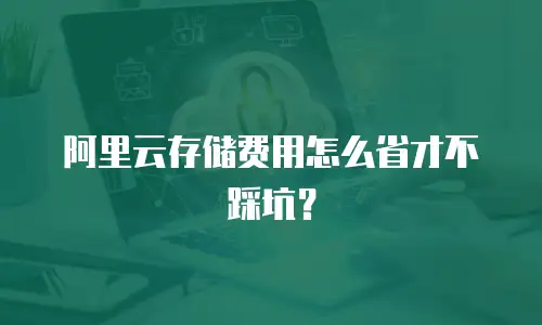 阿里云存储费用怎么省才不踩坑？