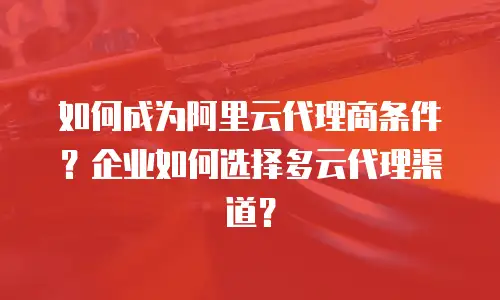 如何成为阿里云代理商条件？企业如何选择多云代理渠道？