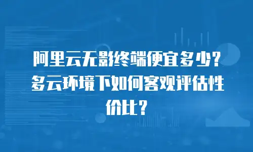 阿里云无影终端便宜多少？多云环境下如何客观评估性价比？