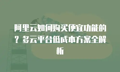 阿里云如何购买便宜功能的？多云平台低成本方案全解析