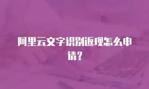 阿里云文字识别返现怎么申请？