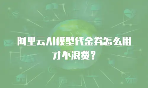 阿里云AI模型代金券怎么用才不浪费？