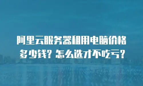 阿里云服务器租用电脑价格多少钱？怎么选才不吃亏？