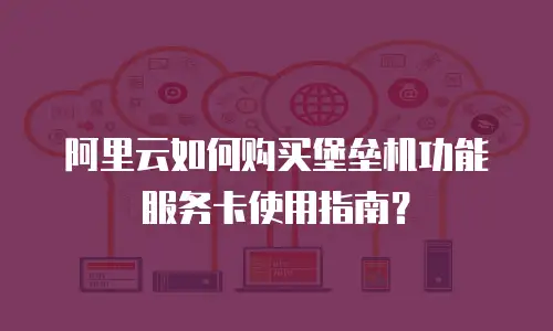 阿里云如何购买堡垒机功能服务卡使用指南？