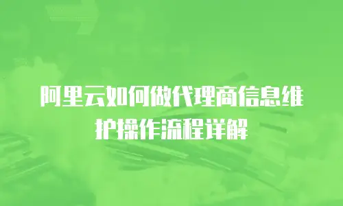 阿里云如何做代理商信息维护操作流程详解