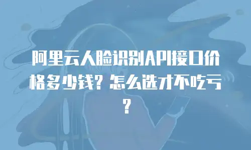 阿里云人脸识别API接口价格多少钱？怎么选才不吃亏？