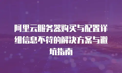 阿里云服务器购买与配置详细信息不符的解决方案与避坑指南