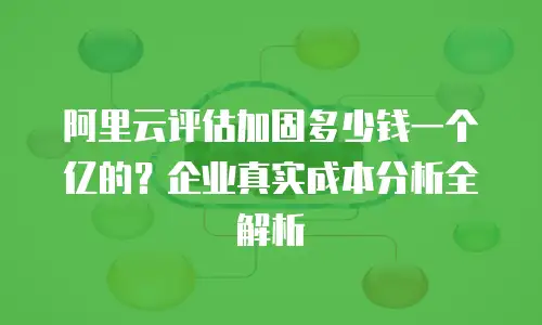 阿里云评估加固多少钱一个亿的？企业真实成本分析全解析