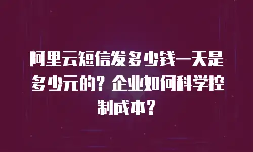 阿里云短信发多少钱一天是多少元的？企业如何科学控制成本？
