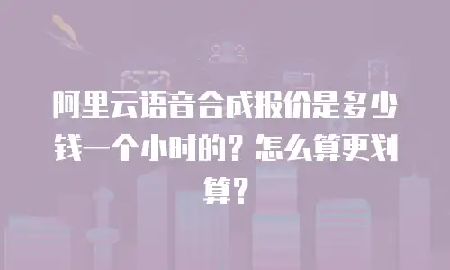 阿里云语音合成报价是多少钱一个小时的？怎么算更划算？