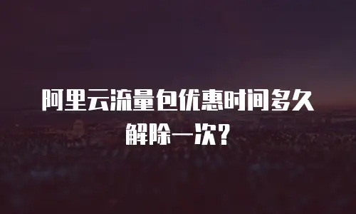 阿里云流量包优惠时间多久解除一次？