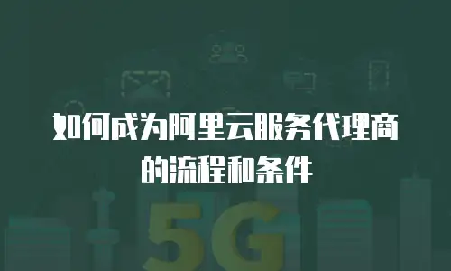 如何成为阿里云服务代理商的流程和条件