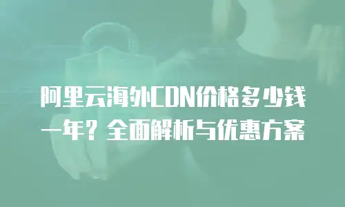 阿里云海外CDN价格多少钱一年？全面解析与优惠方案
