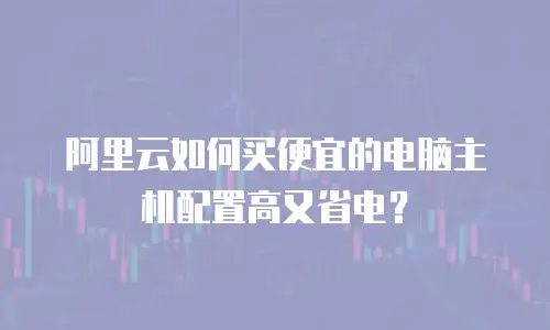 阿里云如何买便宜的电脑主机配置高又省电？
