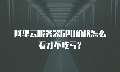 阿里云服务器GPU价格怎么看才不吃亏？