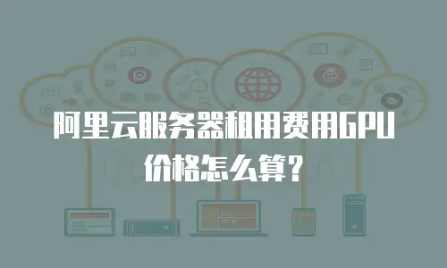 阿里云服务器租用费用GPU价格怎么算？