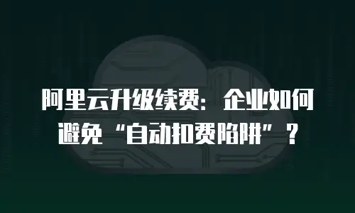 阿里云升级续费：企业如何避免&ldquo;自动扣费陷阱&rdquo;？