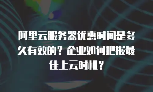 阿里云服务器优惠时间是多久有效的？企业如何把握最佳上云时机？