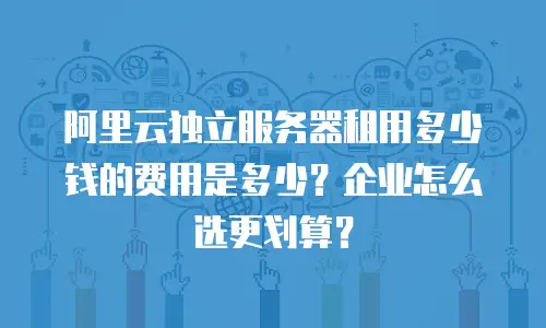阿里云独立服务器租用多少钱的费用是多少？企业怎么选更划算？