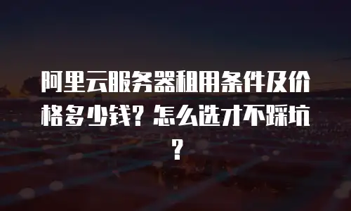 阿里云服务器租用条件及价格多少钱？怎么选才不踩坑？