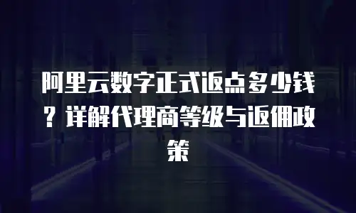 阿里云数字正式返点多少钱？详解代理商等级与返佣政策