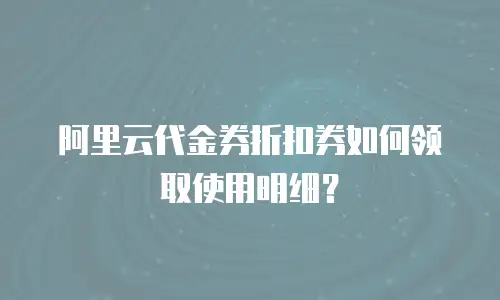 阿里云代金券折扣券如何领取使用明细？