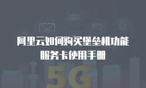 阿里云如何购买堡垒机功能服务卡使用手册
